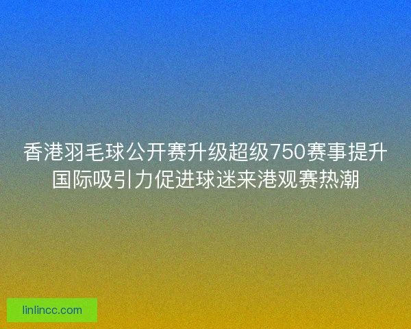 香港羽毛球公开赛升级超级750赛事提升国际吸引力促进球迷来港观赛热潮