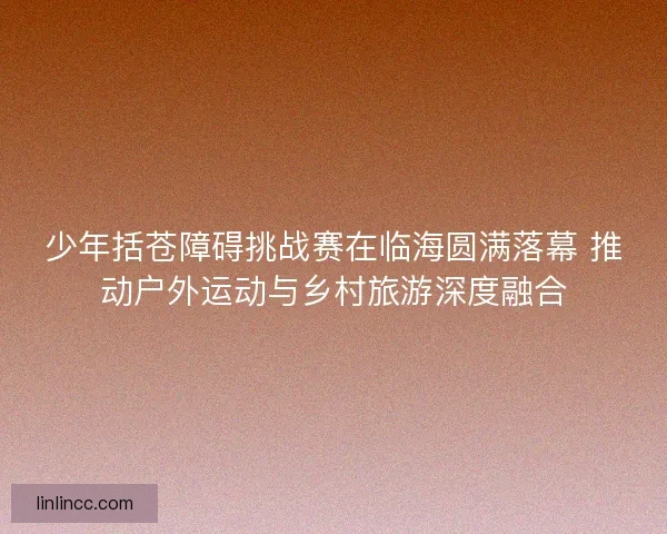少年括苍障碍挑战赛在临海圆满落幕 推动户外运动与乡村旅游深度融合