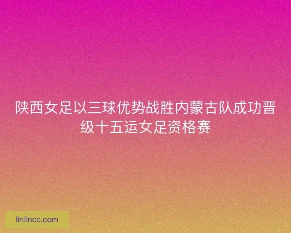 陕西女足以三球优势战胜内蒙古队成功晋级十五运女足资格赛